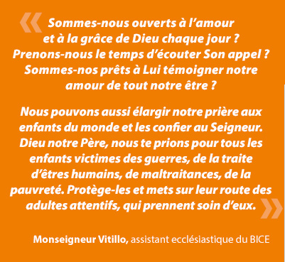 Ayons la force de nous poser honnÃªtement ces questions : sommes-nous ouverts Ã  lâamour et Ã  la grÃ¢ce de Dieu chaque jour ? Prenons-nous le temps dâÃ©couter Son appel, sommes-nous prÃªts Ã  Lui tÃ©moigner notre amour de tout notre Ãªtre : corps, esprit et Ã¢me ? Suivons-nous le deuxiÃ¨me commandement de Notre Seigneur, dâaimer notre prochain comme nous-mÃªme... quel que soit ce prochain ? Mettons-nous en pratique lâinjonction que JÃ©sus a donnÃ©e Ã  ses disciples : âLaissez venir Ã  moi les petits enfantsâ ?Â Monseigneur Vitillo, assistant ecclÃ©siastique du BICE