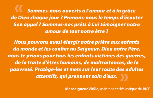 Ayons la force de nous poser honnÃªtement ces questions : sommes-nous ouverts Ã  lâamour et Ã  la grÃ¢ce de Dieu chaque jour ? Prenons-nous le temps dâÃ©couter Son appel, sommes-nous prÃªts Ã  Lui tÃ©moigner notre amour de tout notre Ãªtre : corps, esprit et Ã¢me ? Suivons-nous le deuxiÃ¨me commandement de Notre Seigneur, dâaimer notre prochain comme nous-mÃªme... quel que soit ce prochain ? Mettons-nous en pratique lâinjonction que JÃ©sus a donnÃ©e Ã  ses disciples : âLaissez venir Ã  moi les petits enfantsâ ?Â Monseigneur Vitillo, assistant ecclÃ©siastique du BICE